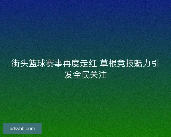 街头篮球赛事再度走红 草根竞技魅力引发全民关注