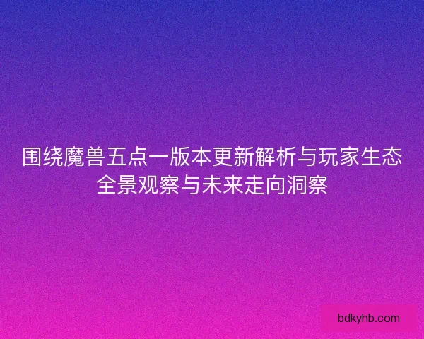 围绕魔兽五点一版本更新解析与玩家生态全景观察与未来走向洞察