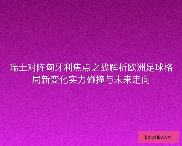 瑞士对阵匈牙利焦点之战解析欧洲足球格局新变化实力碰撞与未来走向