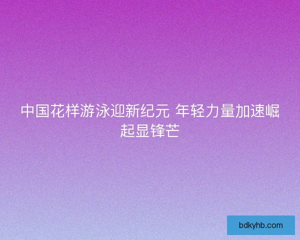 中国花样游泳迎新纪元 年轻力量加速崛起显锋芒