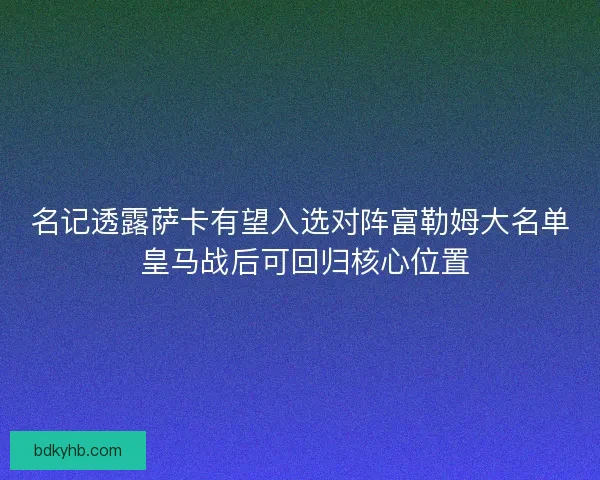 名记透露萨卡有望入选对阵富勒姆大名单 皇马战后可回归核心位置