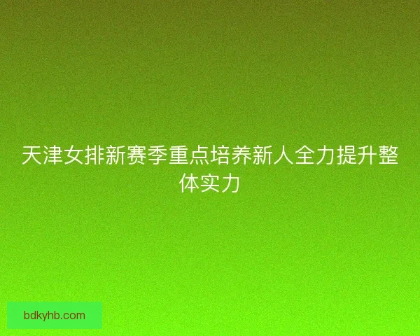 天津女排新赛季重点培养新人全力提升整体实力