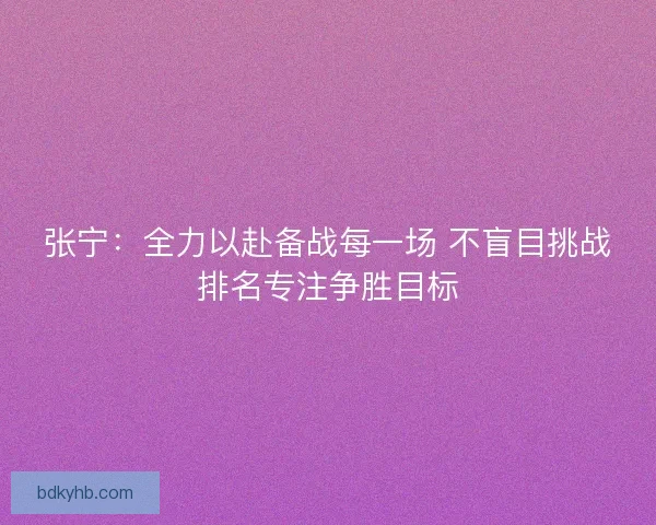 张宁：全力以赴备战每一场 不盲目挑战排名专注争胜目标