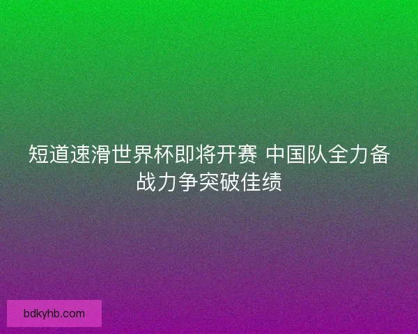 短道速滑世界杯即将开赛 中国队全力备战力争突破佳绩