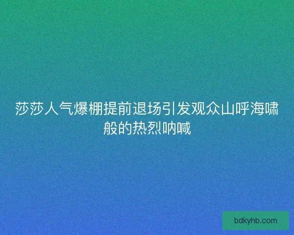 莎莎人气爆棚提前退场引发观众山呼海啸般的热烈呐喊
