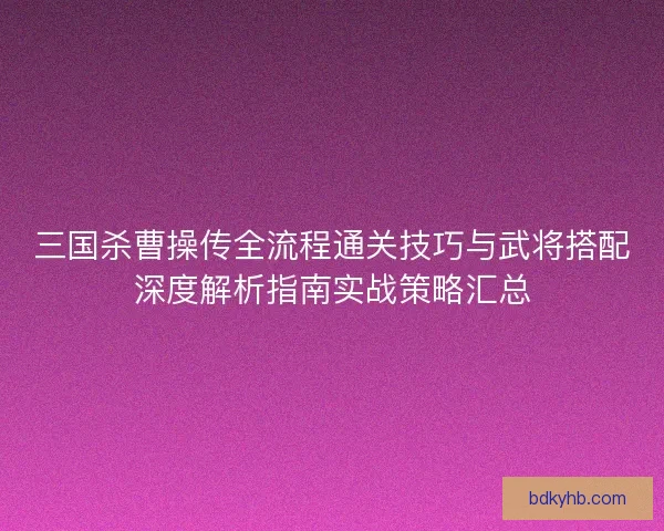 三国杀曹操传全流程通关技巧与武将搭配深度解析指南实战策略汇总