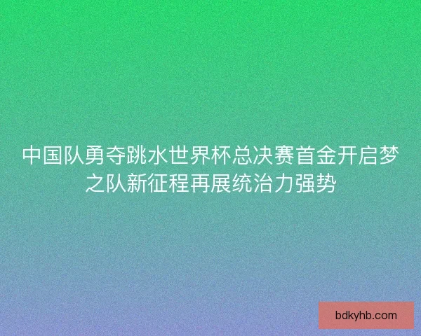 中国队勇夺跳水世界杯总决赛首金开启梦之队新征程再展统治力强势