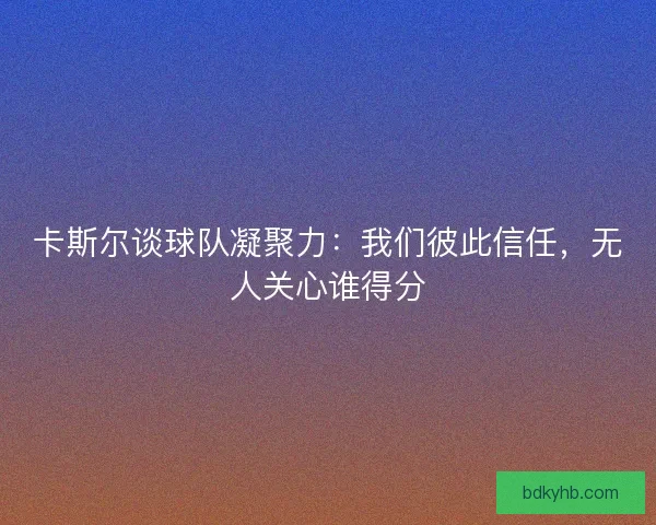卡斯尔谈球队凝聚力：我们彼此信任，无人关心谁得分
