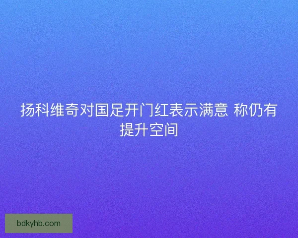 扬科维奇对国足开门红表示满意 称仍有提升空间