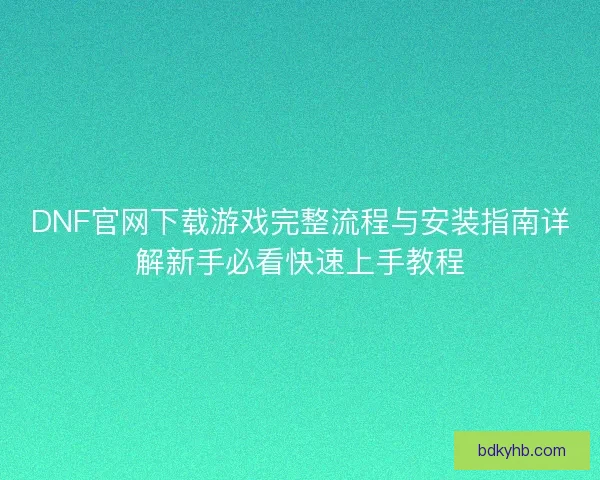 DNF官网下载游戏完整流程与安装指南详解新手必看快速上手教程