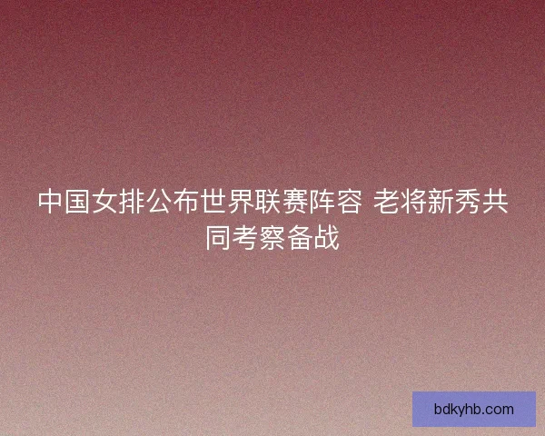 中国女排公布世界联赛阵容 老将新秀共同考察备战