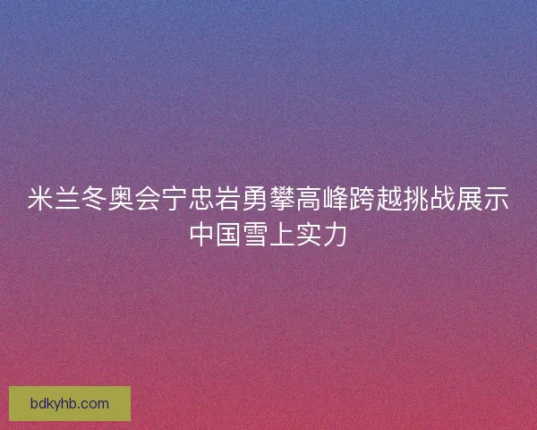 米兰冬奥会宁忠岩勇攀高峰跨越挑战展示中国雪上实力