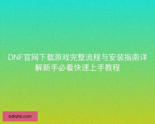 DNF官网下载游戏完整流程与安装指南详解新手必看快速上手教程