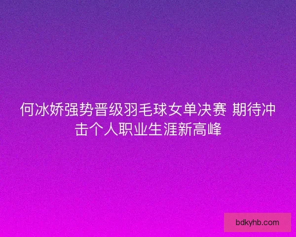 何冰娇强势晋级羽毛球女单决赛 期待冲击个人职业生涯新高峰