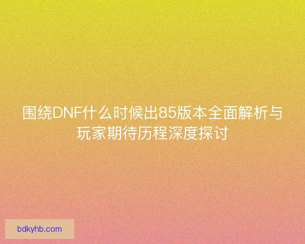 围绕DNF什么时候出85版本全面解析与玩家期待历程深度探讨