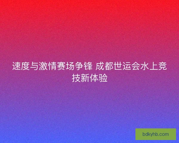 速度与激情赛场争锋 成都世运会水上竞技新体验