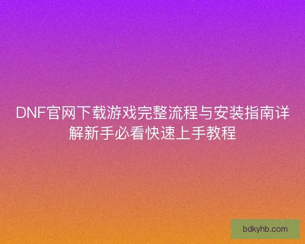 DNF官网下载游戏完整流程与安装指南详解新手必看快速上手教程