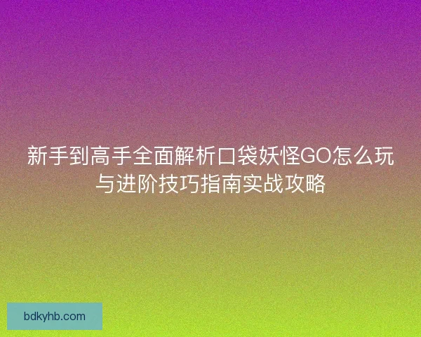 新手到高手全面解析口袋妖怪GO怎么玩与进阶技巧指南实战攻略