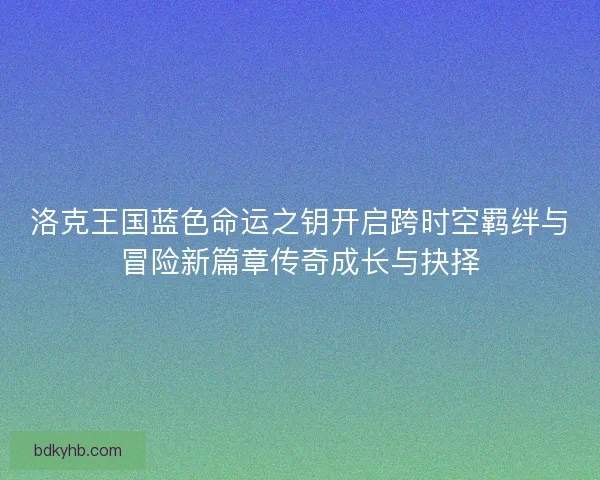 洛克王国蓝色命运之钥开启跨时空羁绊与冒险新篇章传奇成长与抉择