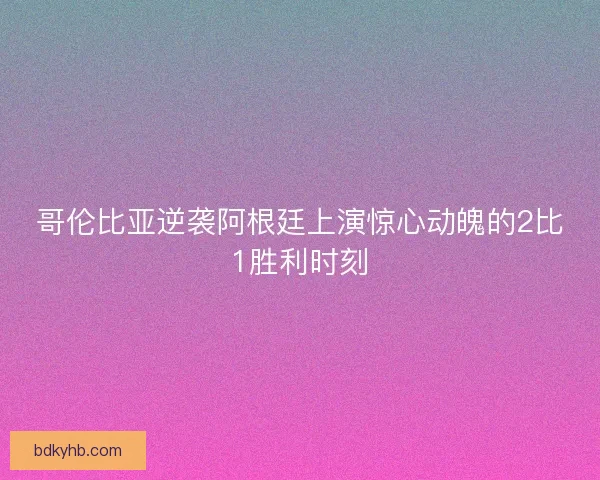 哥伦比亚逆袭阿根廷上演惊心动魄的2比1胜利时刻