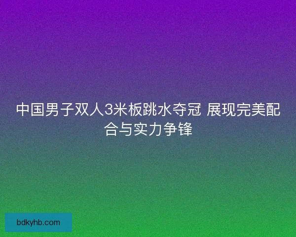 中国男子双人3米板跳水夺冠 展现完美配合与实力争锋