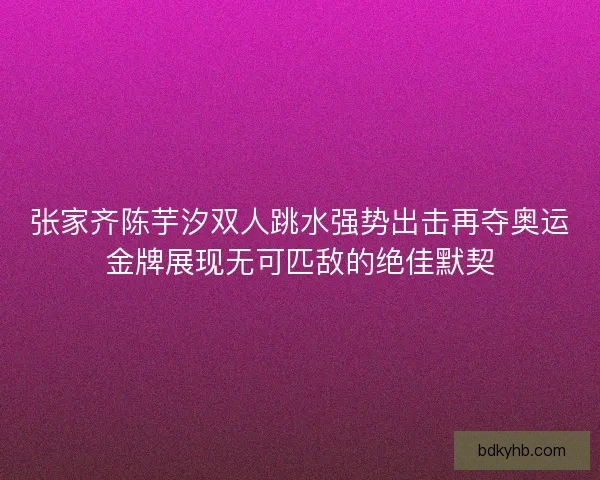 张家齐陈芋汐双人跳水强势出击再夺奥运金牌展现无可匹敌的绝佳默契