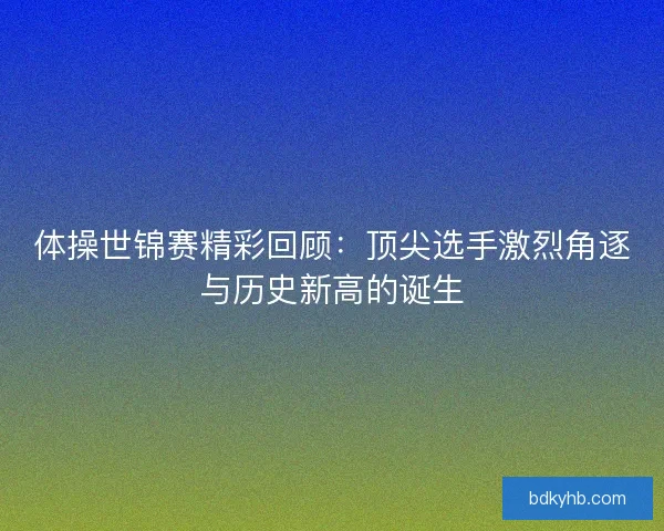 体操世锦赛精彩回顾：顶尖选手激烈角逐与历史新高的诞生