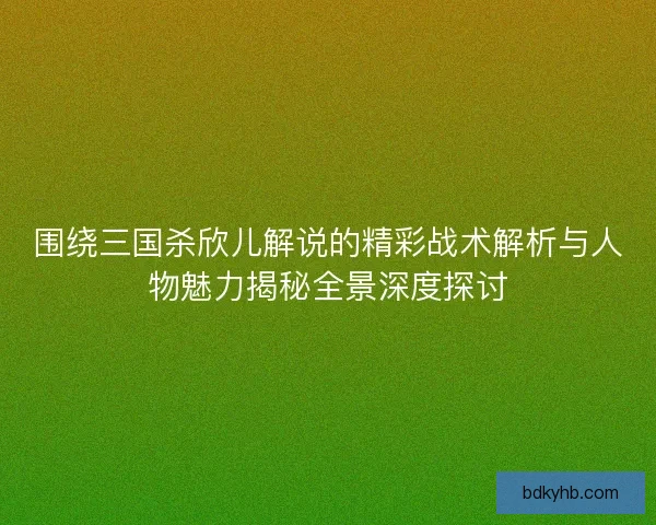 围绕三国杀欣儿解说的精彩战术解析与人物魅力揭秘全景深度探讨