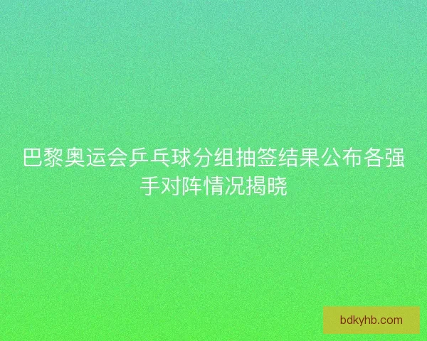 巴黎奥运会乒乓球分组抽签结果公布各强手对阵情况揭晓